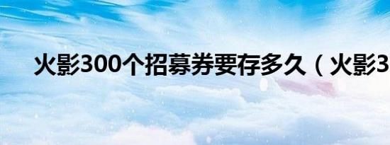 火影300个招募券要存多久（火影306）