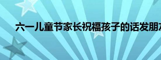 六一儿童节家长祝福孩子的话发朋友圈