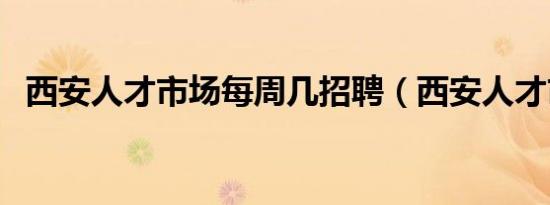 西安人才市场每周几招聘（西安人才市场）