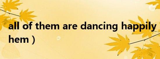 all of them are dancing happily（all of them）