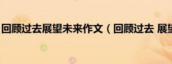 回顾过去展望未来作文（回顾过去 展望未来）