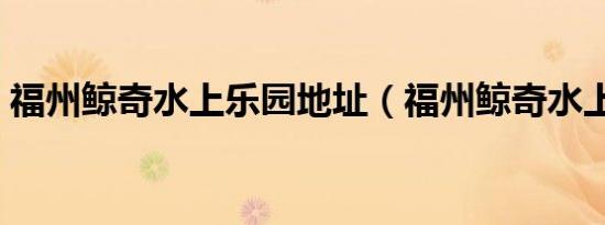 福州鲸奇水上乐园地址（福州鲸奇水上乐园）