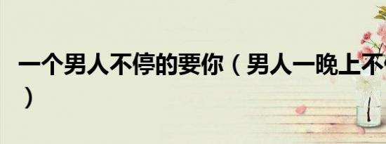 一个男人不停的要你（男人一晚上不停的要你）