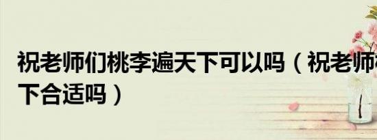 祝老师们桃李遍天下可以吗（祝老师桃李满天下合适吗）
