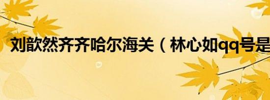 刘歆然齐齐哈尔海关（林心如qq号是多少）