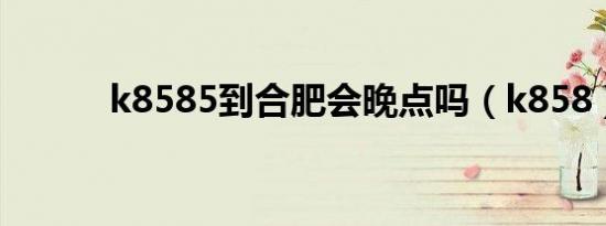 k8585到合肥会晚点吗（k858）