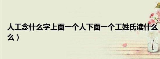 人工念什么字上面一个人下面一个工姓氏读什么（人工念什么）