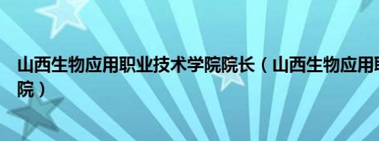 山西生物应用职业技术学院院长（山西生物应用职业技术学院）