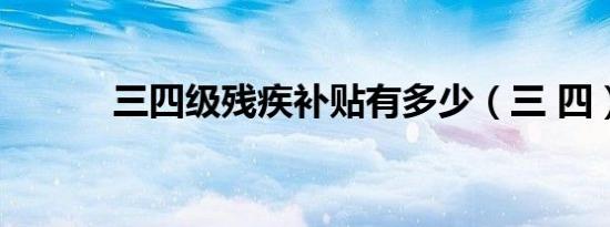 三四级残疾补贴有多少（三 四）