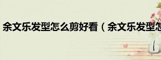 余文乐发型怎么剪好看（余文乐发型怎么剪）