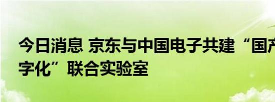 今日消息 京东与中国电子共建“国产化与数字化”联合实验室