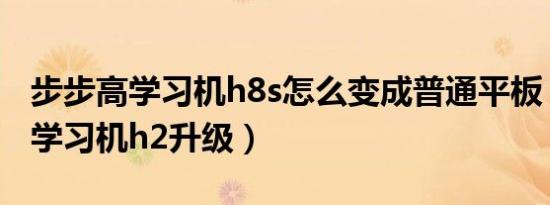 步步高学习机h8s怎么变成普通平板（步步高学习机h2升级）