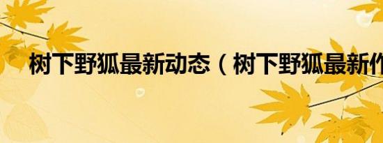 树下野狐最新动态（树下野狐最新作品）