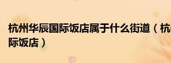 杭州华辰国际饭店属于什么街道（杭州华辰国际饭店）