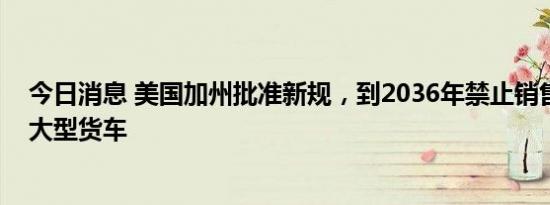 今日消息 美国加州批准新规，到2036年禁止销售新的柴油大型货车