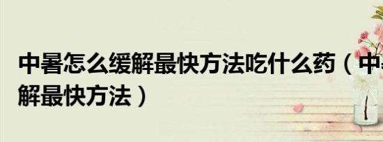 中暑怎么缓解最快方法吃什么药（中暑怎么缓解最快方法）