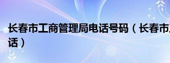 长春市工商管理局电话号码（长春市工商局电话）