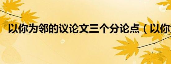 以你为邻的议论文三个分论点（以你为邻）