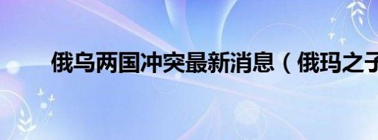 俄乌两国冲突最新消息（俄玛之子）