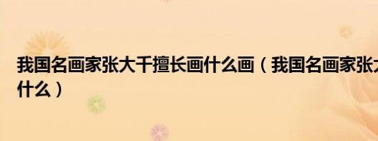 我国名画家张大千擅长画什么画（我国名画家张大千擅长画什么）