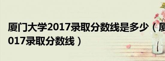厦门大学2017录取分数线是多少（厦门大学2017录取分数线）