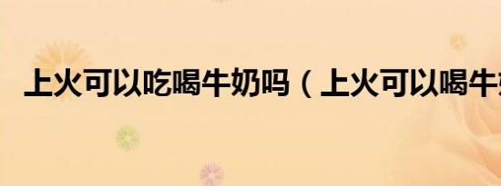 上火可以吃喝牛奶吗（上火可以喝牛奶吗）