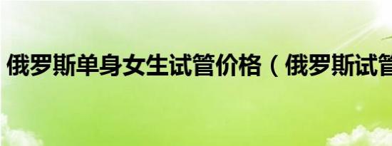 俄罗斯单身女生试管价格（俄罗斯试管价格）