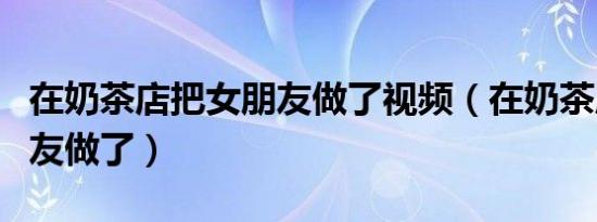 在奶茶店把女朋友做了视频（在奶茶店把女朋友做了）