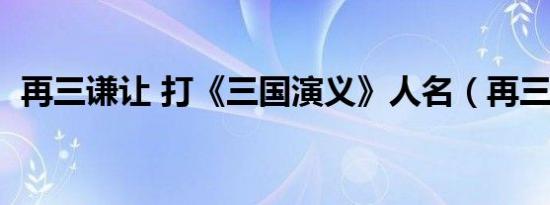再三谦让 打《三国演义》人名（再三谦让）