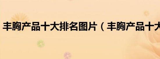 丰胸产品十大排名图片（丰胸产品十大排名）
