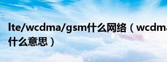 lte/wcdma/gsm什么网络（wcdma gsm是什么意思）