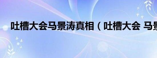 吐槽大会马景涛真相（吐槽大会 马景涛）