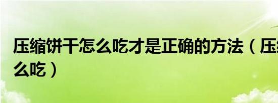 压缩饼干怎么吃才是正确的方法（压缩饼干怎么吃）