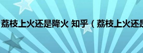 荔枝上火还是降火 知乎（荔枝上火还是降火）