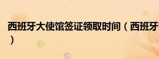 西班牙大使馆签证领取时间（西班牙签证时间）