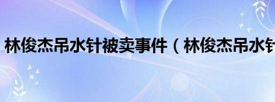 林俊杰吊水针被卖事件（林俊杰吊水针被卖）