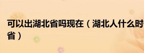 可以出湖北省吗现在（湖北人什么时候可以出省）