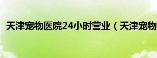 天津宠物医院24小时营业（天津宠物医院）