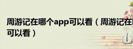 周游记在哪个app可以看（周游记在哪个平台可以看）