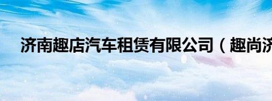 济南趣店汽车租赁有限公司（趣尚济南）