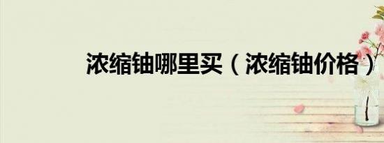 浓缩铀哪里买（浓缩铀价格）