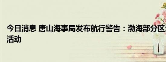 今日消息 唐山海事局发布航行警告：渤海部分区域实弹射击活动