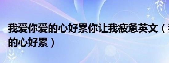 我爱你爱的心好累你让我疲惫英文（我爱你爱的心好累）