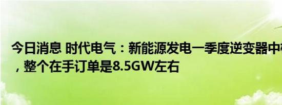 今日消息 时代电气：新能源发电一季度逆变器中标1.76GW，整个在手订单是8.5GW左右