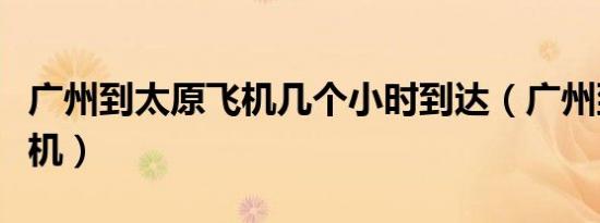 广州到太原飞机几个小时到达（广州到太原飞机）