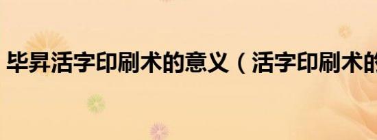 毕昇活字印刷术的意义（活字印刷术的意义）