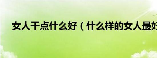 女人干点什么好（什么样的女人最好干）