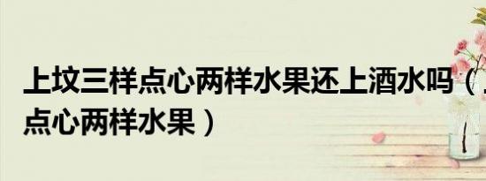 上坟三样点心两样水果还上酒水吗（上坟三样点心两样水果）