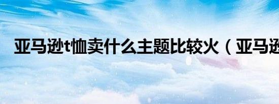 亚马逊t恤卖什么主题比较火（亚马逊t恤）