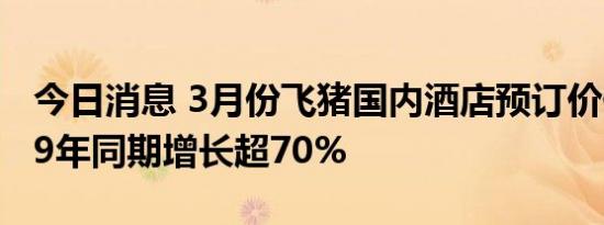 今日消息 3月份飞猪国内酒店预订价值较2019年同期增长超70%